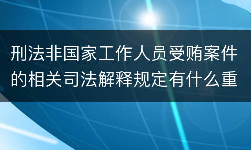 刑法非国家工作人员受贿案件的相关司法解释规定有什么重要内容