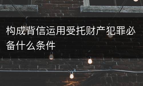 构成背信运用受托财产犯罪必备什么条件