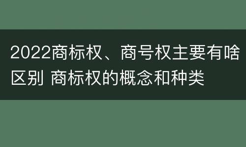 2022商标权、商号权主要有啥区别 商标权的概念和种类