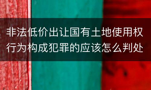 非法低价出让国有土地使用权行为构成犯罪的应该怎么判处
