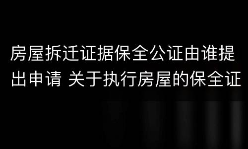 房屋拆迁证据保全公证由谁提出申请 关于执行房屋的保全证据公证