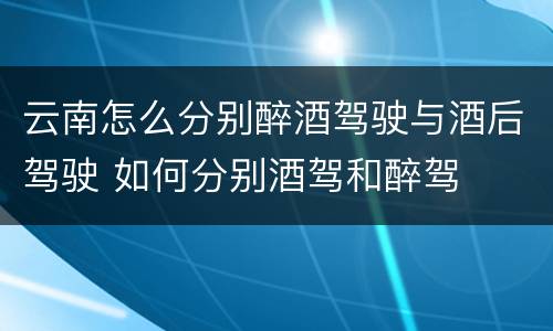 云南怎么分别醉酒驾驶与酒后驾驶 如何分别酒驾和醉驾