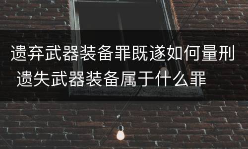 遗弃武器装备罪既遂如何量刑 遗失武器装备属于什么罪