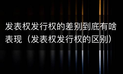 发表权发行权的差别到底有啥表现（发表权发行权的区别）