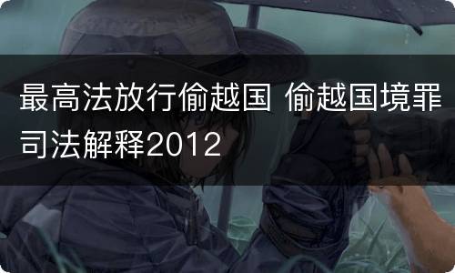 最高法放行偷越国 偷越国境罪司法解释2012