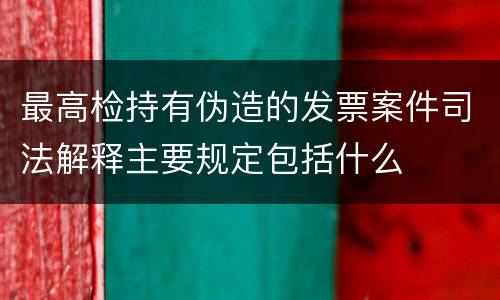 最高检持有伪造的发票案件司法解释主要规定包括什么