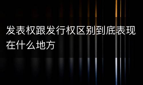 发表权跟发行权区别到底表现在什么地方