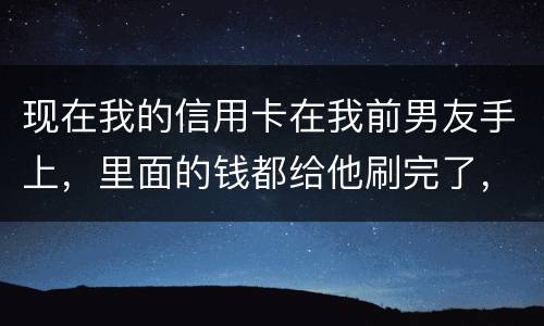 现在我的信用卡在我前男友手上，里面的钱都给他刷完了，我能报警吗