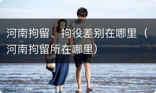 河南拘留、拘役差别在哪里（河南拘留所在哪里）