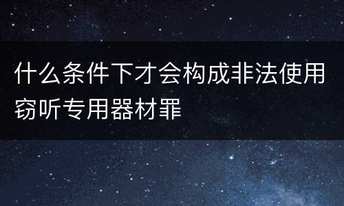 什么条件下才会构成非法使用窃听专用器材罪