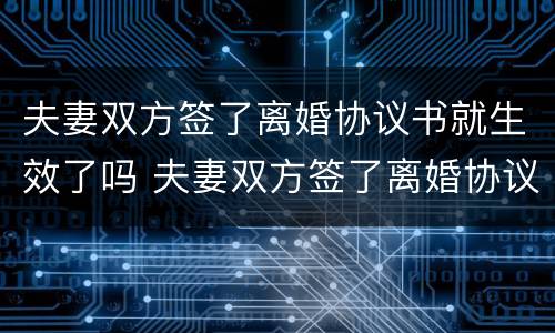 夫妻双方签了离婚协议书就生效了吗 夫妻双方签了离婚协议书就生效了吗知乎