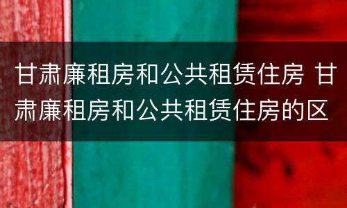 甘肃廉租房和公共租赁住房 甘肃廉租房和公共租赁住房的区别