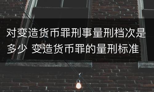 对变造货币罪刑事量刑档次是多少 变造货币罪的量刑标准