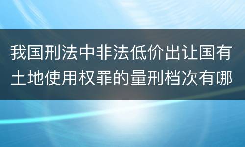 我国刑法中非法低价出让国有土地使用权罪的量刑档次有哪些