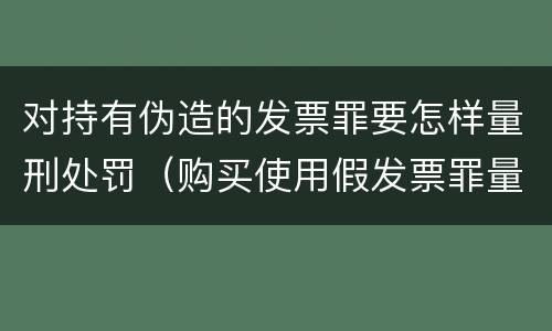 对持有伪造的发票罪要怎样量刑处罚（购买使用假发票罪量刑）