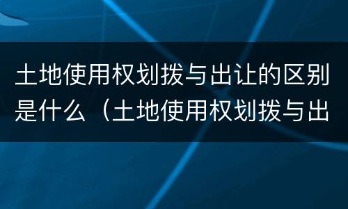 土地使用权划拨与出让的区别是什么（土地使用权划拨与出让的区别是什么意思）
