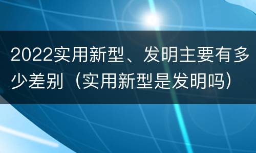 2022实用新型、发明主要有多少差别（实用新型是发明吗）