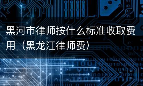 黑河市律师按什么标准收取费用（黑龙江律师费）