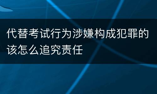 代替考试行为涉嫌构成犯罪的该怎么追究责任
