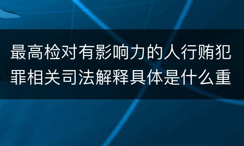 最高检对有影响力的人行贿犯罪相关司法解释具体是什么重要内容
