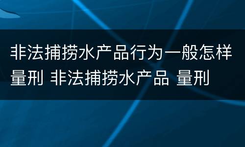 非法捕捞水产品行为一般怎样量刑 非法捕捞水产品 量刑