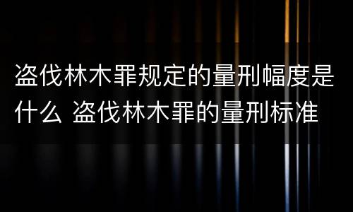 盗伐林木罪规定的量刑幅度是什么 盗伐林木罪的量刑标准