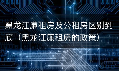 黑龙江廉租房及公租房区别到底（黑龙江廉租房的政策）
