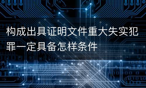 构成出具证明文件重大失实犯罪一定具备怎样条件