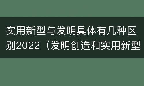 实用新型与发明具体有几种区别2022（发明创造和实用新型的区别）