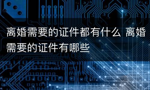 离婚需要的证件都有什么 离婚需要的证件有哪些
