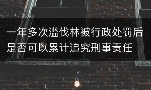 一年多次滥伐林被行政处罚后是否可以累计追究刑事责任