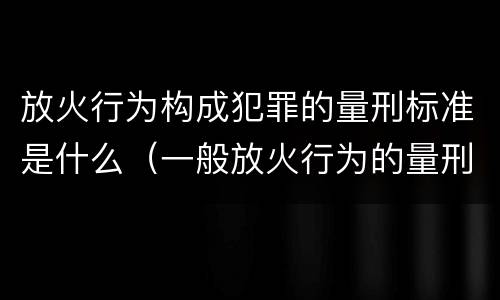 放火行为构成犯罪的量刑标准是什么（一般放火行为的量刑）