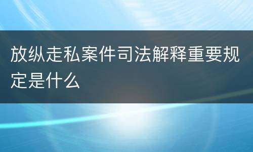 放纵走私案件司法解释重要规定是什么