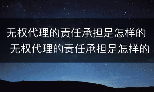 无权代理的责任承担是怎样的 无权代理的责任承担是怎样的情况