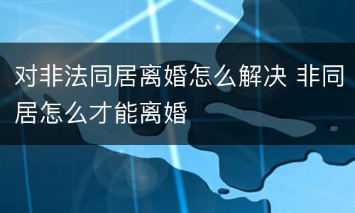 对非法同居离婚怎么解决 非同居怎么才能离婚