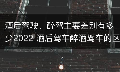酒后驾驶、醉驾主要差别有多少2022 酒后驾车醉酒驾车的区别