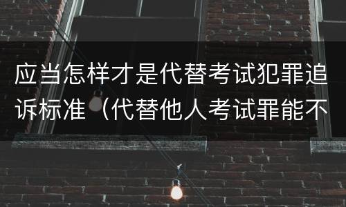 应当怎样才是代替考试犯罪追诉标准（代替他人考试罪能不能不起诉）