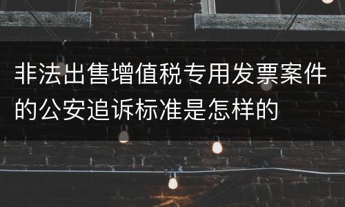 非法出售增值税专用发票案件的公安追诉标准是怎样的