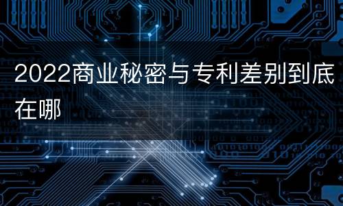 2022商业秘密与专利差别到底在哪