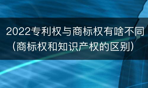 2022专利权与商标权有啥不同（商标权和知识产权的区别）