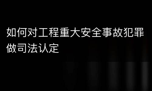 如何对工程重大安全事故犯罪做司法认定