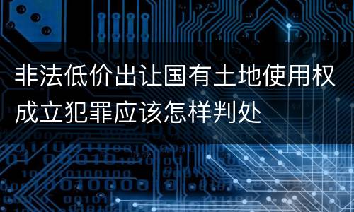 非法低价出让国有土地使用权成立犯罪应该怎样判处
