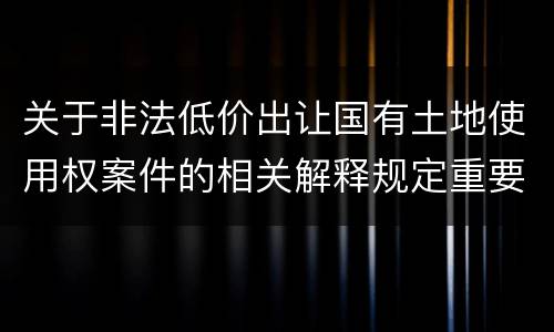 关于非法低价出让国有土地使用权案件的相关解释规定重要内容