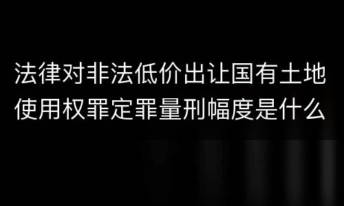 法律对非法低价出让国有土地使用权罪定罪量刑幅度是什么