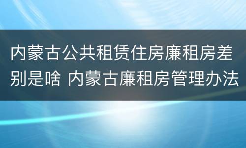 内蒙古公共租赁住房廉租房差别是啥 内蒙古廉租房管理办法