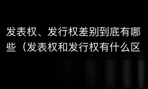 发表权、发行权差别到底有哪些（发表权和发行权有什么区别）
