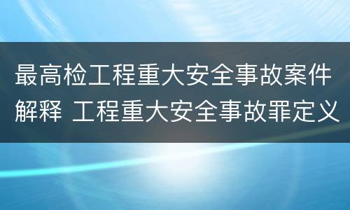 最高检工程重大安全事故案件解释 工程重大安全事故罪定义