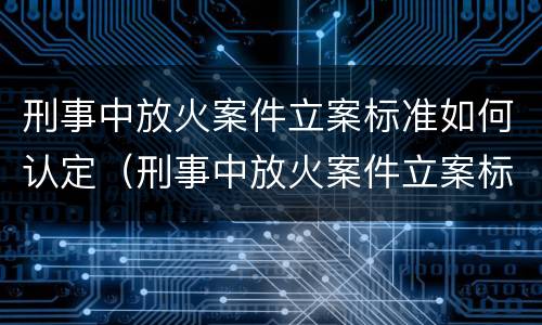 刑事中放火案件立案标准如何认定（刑事中放火案件立案标准如何认定的）