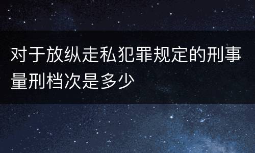 对于放纵走私犯罪规定的刑事量刑档次是多少
