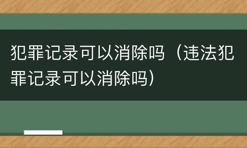 犯罪记录可以消除吗（违法犯罪记录可以消除吗）